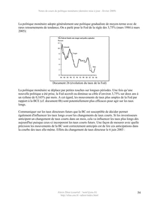 Notes de cours de politique monétaire (dernière mise à jour : février 2009)




La politique monétaire adopte généralement une politique gradualiste de moyen-terme avec de
rares retournements de tendance. On a parlé pour le Fed de la règle des 3,75% (mars 1984 à mars
2005):




                             Document 26 (évolution du taux de la Fed)

La politique monétaire se déplace par petites touches sur longues périodes. Une fois qu’une
nouvelle politique a été prise, la Fed accroît ou diminue sa cible d’environ 3,75% sur deux ans à
un rythme de 0,165% par mois. A cet égard, les mouvements de taux plus amples de la Fed par
rapport à la BCE (cf. document 0b) sont potentiellement plus efficaces pour agir sur les taux
longs.

Communiquer sur les taux directeurs futurs que la BC est susceptible de décider permet
également d'influencer les taux longs avant les changements de taux courts. Si les investisseurs
anticipent un changement de taux courts dans un mois, cela va influencer les taux plus longs dès
aujourd'hui puisque ceux-ci incorporent les taux courts futurs. Une façon de mesurer avec quelle
précision les mouvements de la BC sont correctement anticipés est de lire ces anticipations dans
la courbe des taux elle-même. Effets du changement de taux directeur le 6 juin 2003 :




                                  Alexis Direr (courriel : 'nom'@ens.fr)                        54
                                    http://elias.ens.fr/~adirer/index.html
 