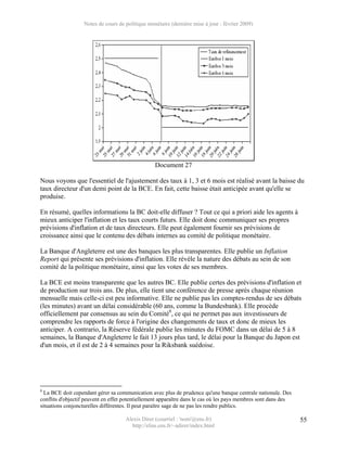 Notes de cours de politique monétaire (dernière mise à jour : février 2009)




                                                  Document 27

Nous voyons que l'essentiel de l'ajustement des taux à 1, 3 et 6 mois est réalisé avant la baisse du
taux directeur d'un demi point de la BCE. En fait, cette baisse était anticipée avant qu'elle se
produise.

En résumé, quelles informations la BC doit-elle diffuser ? Tout ce qui a priori aide les agents à
mieux anticiper l'inflation et les taux courts futurs. Elle doit donc communiquer ses propres
prévisions d'inflation et de taux directeurs. Elle peut également fournir ses prévisions de
croissance ainsi que le contenu des débats internes au comité de politique monétaire.

La Banque d'Angleterre est une des banques les plus transparentes. Elle publie un Inflation
Report qui présente ses prévisions d'inflation. Elle révèle la nature des débats au sein de son
comité de la politique monétaire, ainsi que les votes de ses membres.

La BCE est moins transparente que les autres BC. Elle publie certes des prévisions d'inflation et
de production sur trois ans. De plus, elle tient une conférence de presse après chaque réunion
mensuelle mais celle-ci est peu informative. Elle ne publie pas les comptes-rendus de ses débats
(les minutes) avant un délai considérable (60 ans, comme la Bundesbank). Elle procède
officiellement par consensus au sein du Comité8, ce qui ne permet pas aux investisseurs de
comprendre les rapports de force à l'origine des changements de taux et donc de mieux les
anticiper. A contrario, la Réserve fédérale publie les minutes du FOMC dans un délai de 5 à 8
semaines, la Banque d'Angleterre le fait 13 jours plus tard, le délai pour la Banque du Japon est
d'un mois, et il est de 2 à 4 semaines pour la Riksbank suédoise.




8
  La BCE doit cependant gérer sa communication avec plus de prudence qu'une banque centrale nationale. Des
conflits d'objectif peuvent en effet potentiellement apparaître dans le cas où les pays membres sont dans des
situations conjoncturelles différentes. Il peut paraître sage de ne pas les rendre publics.

                                     Alexis Direr (courriel : 'nom'@ens.fr)                                     55
                                       http://elias.ens.fr/~adirer/index.html
 