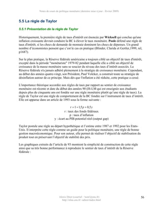 Notes de cours de politique monétaire (dernière mise à jour : février 2009)


5.5 La règle de Taylor

5.5.1 Présentation de la règle de Taylor

Historiquement, la première règle de taux d'intérêt est énoncée par Wicksell qui conclue qu'une
inflation croissante devrait conduire la BC à élever le taux monétaire. Poole défend une règle de
taux d'intérêt, si les chocs de demande de monnaie dominent les chocs de dépenses. Un grand
nombre d’économistes pensent que c’est le cas en pratique (Blinder, Clarida et Gertler,1999, rel,
p1687).

Sur le plan pratique, la Réserve fédérale américaine a toujours ciblé un objectif de taux d'intérêt,
excepté dans la période "monétariste" 1979-82 pendant laquelle elle a ciblé un objectif de
croissance de la masse monétaire sans se soucier du niveau des taux d’intérêt associés. La
Réserve fédérale n'a jamais adhéré pleinement à la stratégie de croissance monétaire. Cependant,
au début des années quatre-vingt, son Président, Paul Volcker, a construit toute sa stratégie de
désinflation autour de ce principe. Mais dès que l'inflation a été réduite, cette pratique a cessé.

L'importance théorique accordée aux règles de taux par rapport au sentier de croissance
monétaire est récente et date du début des années 90 (IS-LM qui est enseignée aux étudiants
depuis plus de cinquante ans est fondée sur une règle monétaire plutôt qu’une règle de taux). La
règle de Taylor est une règle de comportement de la BC fondée sur l’instrument de taux d’intérêt.
Elle est apparue dans un article de 1993 sous la forme suivante :

                                             r = 1 + 1,5 p + 0,5 y
                                       r : taux des fonds fédéraux
                                            p : taux d’inflation
                              y : écart au PIB potentiel réel (output gap)

Taylor postule une règle au départ hypothétique et l’estime entre 1987 et 1992 pour les Etats-
Unis. Il interpréte cette règle comme un guide pour la politique monétaire, une règle de bonne
gestion macroéconomique. Pour son auteur, elle permet de réaliser l’objectif de stabilisation du
produit tout en préservant l’objectif de stabilité des prix.

Les graphiques extraits de l’article de 93 montrent la simplicité de construction de cette règle
ainsi que sa très bonne performance à reproduire le sentier de taux d’intérêt de la Réserve
fédérale :




                                  Alexis Direr (courriel : 'nom'@ens.fr)                           56
                                    http://elias.ens.fr/~adirer/index.html
 