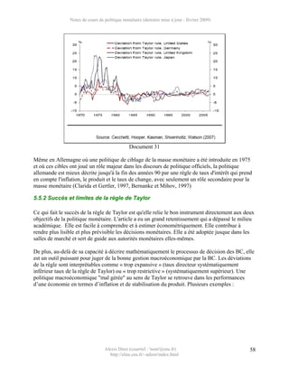 Notes de cours de politique monétaire (dernière mise à jour : février 2009)




                                               Document 31

Même en Allemagne où une politique de ciblage de la masse monétaire a été introduite en 1975
et où ces cibles ont joué un rôle majeur dans les discours de politique officiels, la politique
allemande est mieux décrite jusqu'à la fin des années 90 par une règle de taux d'intérêt qui prend
en compte l'inflation, le produit et le taux de change, avec seulement un rôle secondaire pour la
masse monétaire (Clarida et Gertler, 1997, Bernanke et Mihov, 1997)

5.5.2 Succès et limites de la règle de Taylor

Ce qui fait le succès de la règle de Taylor est qu'elle relie le bon instrument directement aux deux
objectifs de la politique monétaire. L'article a eu un grand retentissement qui a dépassé le milieu
académique. Elle est facile à comprendre et à estimer économétriquement. Elle contribue à
rendre plus lisible et plus prévisible les décisions monétaires. Elle a été adoptée jusque dans les
salles de marché et sert de guide aux autorités monétaires elles-mêmes.

De plus, au-delà de sa capacité à décrire mathématiquement le processus de décision des BC, elle
est un outil puissant pour juger de la bonne gestion macroéconomique par la BC. Les déviations
de la règle sont interprétables comme « trop expansive » (taux directeur systématiquement
inférieur taux de la règle de Taylor) ou « trop restrictive » (systématiquement supérieur). Une
politique macroéconomique "mal gérée" au sens de Taylor se retrouve dans les performances
d’une économie en termes d’inflation et de stabilisation du produit. Plusieurs exemples :




                                  Alexis Direr (courriel : 'nom'@ens.fr)                          58
                                    http://elias.ens.fr/~adirer/index.html
 