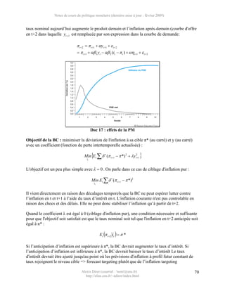 Notes de cours de politique monétaire (dernière mise à jour : février 2009)


taux nominal aujourd’hui augmente le produit demain et l’inflation après-demain (courbe d'offre
en t+2 dans laquelle yt +1 est remplacée par son expression dans la courbe de demande:

                                π t +2 = π t +1 + αyt +1 + ε t +2
                                = π t +1 + αβ1 yt − αβ 2 (it − π t ) + αηt +1 + ε t +2




                                            Doc 17 : effets de la PM

Objectif de la BC : minimiser la déviation de l'inflation à sa cible π* (au carré) et y (au carré)
avec un coefficient (fonction de perte intertemporelle actualisée) :

                                     Min{Et ∑ δ r (π t + r − π *) 2 + λyt2+ r }
                                       it



L'objectif est un peu plus simple avec λ = 0 . On parle dans ce cas de ciblage d'inflation pur :

                                            Min Et ∑ δ r (π t + r − π *)2
                                              it



Il vient directement en raison des décalages temporels que la BC ne peut espérer lutter contre
l’inflation en t et t+1 à l’aide du taux d’intérêt en t. L'inflation courante n'est pas controlable en
raison des chocs et des délais. Elle ne peut donc stabiliser l’inflation qu’à partir de t+2.

Quand le coefficient λ est égal à 0 (ciblage d'inflation pur), une condition nécessaire et suffisante
pour que l'objectif soit satisfait est que le taux nominal soit tel que l'inflation en t+2 anticipée soit
égal à π* :

                                                   Et (π t +2 it ) = π *

Si l’anticipation d’inflation est supérieure à π*, la BC devrait augmenter le taux d’intérêt. Si
l’anticipation d’inflation est inférieure à π*, la BC devrait baisser le taux d’intérêt Le taux
d'intérêt devrait être ajusté jusqu'au point où les prévisions d'inflation à profil futur constant de
taux rejoignent le niveau cible => forecast targeting plutôt que de l’inflation targeting

                                   Alexis Direr (courriel : 'nom'@ens.fr)                                70
                                     http://elias.ens.fr/~adirer/index.html
 