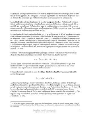 Notes de cours de politique monétaire (dernière mise à jour : février 2009)




En pratique, la banque centrale utilise ses modèles de prévision macroéconomique pour fixer le
taux d’intérêt approprié. Le ciblage est à l'horizon k: permettre une stabilisation du produit tout
en donnant des assurances que l'inflation retournera au niveau de moyen-terme désiré.

La méthode nécessite de sélectionner le bon horizon pour stabiliser l’inflation. Il existe en
théorie un horizon optimal pour cibler l’inflation anticipée. Si l'horizon est trop court, la BC ne
contrôle que partiellement l'inflation dont la partie prédéterminée est importante. Elle ne prend
pas en compte les effets maximums de sa politique de taux. Si l'horizon est trop long, l'incertitude
croissante rend périlleuse toute politique active.

La stabilisation de l’anticipation d'inflation en t+1 ne suffit pas, car la BC ne prend pas en compte
toute l'information présente (y et π) pour cibler l'inflation de long-terme (= t+2). Notamment, i a
un impact sur y en t+1, lequel a un impact sur π en t+2! La prévision d’inflation de moyen-terme
(t+2) est la variable contemporaine la plus corrélée avec l'objectif final qui est l’inflation, tout en
étant plus facilement contrôlable que l'objectif affecté par des chocs et des délais, c'est vérifiable
à chaque instant et pas ex post, l'objectif est transparent et intuitif, cohérent avec son activité qui
est de prévoir l'inflation, et avec des publications régulières sur les prévisions et sur les modèles
qui sont à la base.

Stabiliser l’inflation anticipée en t+2 ne signifie pas stabiliser l’inflation en t+2 en raison des
chocs d’offre et de demande qui surviennent dans l’intervalle. Ecart à la cible :

                                        π t +2 − Etπ t +2 = αηt +1 + ε t +1 + ε t +2

Aide les agents à ancrer leurs anticipations d'inflation. L'objectif est centré sur ce que peut
réellement la BC. Ce que l'on demande est plus qu'un exercice de prévision: il faut savoir
comment varie la prévision en fonction de l'instrument.11

Si le coefficient λ est positif, on parle de ciblage d'inflation flexible. L'ajustement à la cible
devrait être graduel:

                                           Etπ t + 2 = θπ * +(1 − θ ) Etπ t +1

Au lieu d’ajuster à chaque instant l’anticipation d’inflation, la banque centrale devrait réagir
graduellement aux chocs qui affectent l’inflation à t+2. Par exemple, en cas de choc de demande
en t, la production s’accroît, augmentant du même coup l’anticipation d’inflation en t+1 et en t+2.
La nouvelle règle implique une réaction moins forte de la BC en terme de hausse du taux
d’intérêt. En terme de règle de Taylor, cela implique de donner un poids plus important à yt . Plus
le poids sur y est important, plus θ est faible et plus long sera l’ajustement de la prévision
d’inflation à sa cible.


11
  La BC ne doit prendre en compte que la moyenne d'inflation future. Résultat de contrôle optimal quand l'objectif
est quadratique est l'incertitude sur l'état de l'économie et les mécanismes de transmissions entrent linéairement dans
les contraintes.

                                      Alexis Direr (courriel : 'nom'@ens.fr)                                         71
                                        http://elias.ens.fr/~adirer/index.html
 