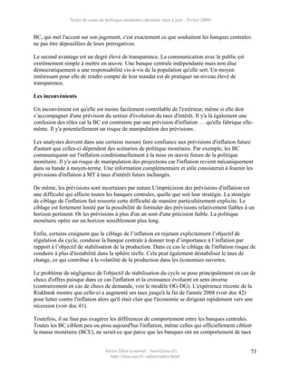 Notes de cours de politique monétaire (dernière mise à jour : février 2009)


BC, qui met l'accent sur son jugement, c'est exactement ce que souhaitent les banques centrales:
ne pas être dépouillées de leurs prérogatives.

Le second avantage est un degré élevé de transparence. La communication avec le public est
extrêmement simple à mettre en œuvre. Une banque centrale indépendante mais non élue
démocratiquement a une responsabilité vis-à-vis de la population qu'elle sert. Un moyen
intéressant pour elle de rendre compte de leur mandat est de pratiquer un niveau élevé de
transparence.

Les inconvénients

Un inconvénient est qu'elle est moins facilement contrôlable de l'extérieur, même si elle doit
s’accompagner d'une prévision du sentier d'évolution du taux d'intérêt. Il y'a là également une
confusion des rôles car la BC est contrainte par une prévision d'inflation … qu'elle fabrique elle-
même. Il y'a potentiellement un risque de manipulation des prévisions.

Les analystes doivent dans une certaine mesure faire confiance aux prévisions d'inflation future
d'autant que celles-ci dépendent des scénarios de politique monétaire. Par exemple, les BC
communiquent sur l'inflation conditionnellement à la mise en œuvre future de la politique
monétaire. Il y'a un risque de manipulation des projections car l'inflation revient mécaniquement
dans sa bande à moyen-terme. Une information complémentaire et utile consisterait à fournir les
prévisions d'inflation à MT à taux d'intérêt futurs inchangés.

De même, les prévisions sont incertaines par nature L'imprécision des prévisions d'inflation est
une difficulté qui affecte toutes les banques centrales, quelle que soit leur stratégie. La stratégie
de ciblage de l'inflation fait ressortir cette difficulté de manière particulièrement explicite. Le
ciblage est fortement limité par la possibilité de formuler des prévisions relativement fiables à un
horizon pertinent. Or les prévisions à plus d'un an sont d'une précision faible. La politique
monétaire opère sur un horizon sensiblement plus long.

Enfin, certains craignent que le ciblage de l’inflation en rejetant explicitement l’objectif de
régulation du cycle, conduise la banque centrale à donner trop d’importance à l’inflation par
rapport à l’objectif de stabilisation de la production. Dans ce cas le ciblage de l'inflation risque de
conduire à plus d'instabilité dans la sphère réelle. Cela peut également déstabiliser le taux de
change, ce qui contribue à la volatilité de la production dans les économies ouvertes.

Le problème de négligence de l'objectif de stabilisation du cycle se pose principalement en cas de
chocs d'offres puisque dans ce cas l'inflation et la croissance évoluent en sens inverse
(contrairement en cas de chocs de demande, voir le modèle OG-DG). L'expérience récente de la
Riskbank montre que celle-ci a augmenté ses taux jusqu'à la fin de l'année 2008 (voir doc 42)
pour lutter contre l'inflation alors qu'il était clair que l'économie se dirigeait rapidement vers une
récession (voir doc 41).

Toutefois, il ne faut pas exagérer les différences de comportement entre les banques centrales.
Toutes les BC ciblent peu ou prou aujourd'hui l'inflation, même celles qui officiellement ciblent
la masse monétaire (BCE), ne serait-ce que parce que les banques ont un comportement de taux


                                   Alexis Direr (courriel : 'nom'@ens.fr)                           73
                                     http://elias.ens.fr/~adirer/index.html
 