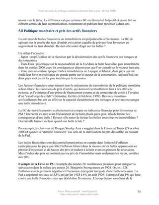 Notes de cours de politique monétaire (dernière mise à jour : février 2009)


tourné vers le futur. La différence est que certaines BC ont formalisé l'objectif et en ont fait un
élément central de leur communication, notamment en publiant leur prévision à deux ans.

5.8 Politique monétaire et prix des actifs financiers

La survenue de bulles financières ou immobilières est préjudiciable à l'économie. La BC en
agissant sur la courbe des taux d'intérêt est a priori capable de prévenir leur formation en
augmentant les taux d'intérêt. Devrait-elle tenter d'agir sur les bulles ?

Un débat d’actualité :
– Japon : amplification de la récession par la dévalorisation des actifs financiers des banques et
des entreprises
– États-Unis : polémique sur la responsabilité de la Fed dans la bulle boursière, puis immobilière
dans les années 2000, avec les conséquences désastreuses que l'on connaît sur le secteur bancaire.
– Zone euro à la même époque: bulles immobilières en Espagne et Irlande, deux pays qui ont
fondé leur forte en croissance en grande partie sur le secteur de la construction. Aujourd'hui, ces
deux pays sont parmi les plus touchés par la récession.

Les facteurs financiers interviennent dans le mécanisme de transmission de la politique monétaire
à deux titres : les variations de prix d’actifs, qui donnent éventuellement lieu à des effets de
richesse, et l’existence d’une prime de financement externe et de contraintes de crédit à l’origine
d’un "canal large de crédit" (Bernanke, Gertler et Gilchrist, 1999). Des taux maintenus
artificiellement bas ont un effet sur la capacité d'endettement des ménages et peuvent encourager
une bulle immobilière.

La BC devrait-elle prendre explicitement en compte un indicateur financier pour déterminer sa
PM ? Intervenir ex ante avant l'éclatement de la bulle plutôt qu'ex post, afin de limiter les
conséquences d'une bulle ? Devrait-elle tenter de freiner les bulles boursières ou immobilières ?
Devrait-elle baisser ses taux quand une bulle éclate ?

Par exemple, le chairman de Morgan Stanley Asia a suggéré dans le Financial Times (28 octobre
2008) d’ajouter la “stabilité financière” (au sens de la stabilisation du prix des actifs) au mandat
de la Fed.

Les bulles financières sont déjà partiellement prises en compte dans l'objectif d'inflation
(anticipée pour les pays qui cible l'inflation future) dans la mesure où les bulles apparaissent en
période d'expansion et de hausse des prix et tendent à éclater avant ou pendant les récessions.
Mais l'indice des prix ne contient pas les prix de l'immobilier mais seulement les loyers, corrélés
aux prix.

Exemple de la Crise de 29. L'exemple des années 20: nombreuses pressions pour endiguer la
spéculation dans le milieu des années 20. Benjamin Strong meure en 1928. Or, en 1928,
l'inflation était légèrement négative et l'économie émergeait tout juste d'une faible récession. La
Fed a augmenté ses taux de 3,5% en janvier 1928 à 6% en août 1929. Exemple d'une PM qui lutte
contre une bulle financière mais qui déstabilise l'économie. L'interprétation monétaire de la



                                  Alexis Direr (courriel : 'nom'@ens.fr)                              74
                                    http://elias.ens.fr/~adirer/index.html
 