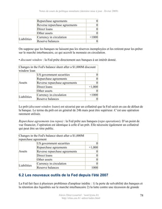 Notes de cours de politique monétaire (dernière mise à jour : février 2009)


              Repurchase agreements                                0
              Reverse repurchase agreements                        0
              Direct loans                                         0
              Other assets                                         0
              Currency in circulation                          +1000
Liabilities
              Reserve balances                                     0

On suppose que les banques ne laissent pas les réserves inemployées et les retirent pour les prêter
sur le marché interbancaire, ce qui accroît la monnaie en circulation.

• discount window : la Fed prête directement aux banques à un intérêt donné.

Changes in the Fed's balance sheet after a $1,000M discount
window loan
             US government securities                       0
             Repurchase agreements                          0
Assets       Reverse repurchase agreements                  0
             Direct loans                             +1,000
             Other assets                                   0
             Currency in circulation                   +1000
Liabilities
             Reserve balances                               0

Le prêt (discount window loans) est sécurisé par un collatéral que la Fed saisit en cas de défaut de
la banque. Le terme du prêt est en général de 24h mais peut être supérieur. C’est une opération
rarement utilisée.

Repurchase agreements (ou repos) : la Fed prête aux banques (repo operations). D’un point de
vue financier, l’opération est identique à celle d’un prêt. Elle nécessite également un collatéral
qui peut être un titre public.

Changes in the Fed's balance sheet after a $1,000M
repurchase agreement
              US government securities                              0
              Repurchase agreements                            +1,000
Assets        Reverse repurchase agreements                         0
              Direct loans                                          0
              Other assets                                          0
              Currency in circulation                               0
Liabilities
              Reserve balances                                   1000

6.2 Les nouveaux outils de la Fed depuis l'été 2007

La Fed fait face à plusieurs problèmes d'ampleur inédite : 1) la perte de solvabilité des banques et
la rétention des liquidités sur le marché interbancaire 2) la lutte contre une récession de grande

                                  Alexis Direr (courriel : 'nom'@ens.fr)                             78
                                    http://elias.ens.fr/~adirer/index.html
 