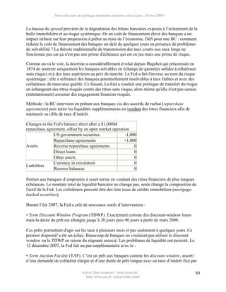 Notes de cours de politique monétaire (dernière mise à jour : février 2009)


La hausse du spread provient de la dégradation des bilans bancaires exposés à l’éclatement de la
bulle immobilière et au risque systémique. Or un coût de financement élevé des banques a un
impact néfaste sur leur propension à prêter au reste de l’économie. Défi pour une BC : comment
réduire le coût de financement des banques au-delà de quelques jours en présence de problèmes
de solvabilité ? La théorie traditionnelle de transmission des taux courts aux taux longs ne
fonctionne pas car ça n'est pas une prime d'échéance qui est en jeu mais une prime de risque.

Comme on va le voir, la doctrine a considérablement évolué depuis Bagehot qui préconisait en
1874 de soutenir uniquement les banques solvables en échange de garanties solides (collatéraux
sans risque) et à des taux supérieurs au prix de marché. La Fed a fait l'inverse au nom du risque
systémique : elle a refinancé des banques potentiellement insolvables à taux faibles et avec des
collatéraux de mauvaise qualité. Ce faisant, La Fed a conduit une politique de transfert du risque
en échangeant des titres risqués contre des titres sans risque, alors même qu'elle n'est pas censée
(statutairement) assumer des engagement financier risqués.

Méthode : la BC intervient en prêtant aux banques via des accords de rachat (repurchase
agreements) puis retire les liquidités supplémentaires en vendant des titres financiers afin de
maintenir sa cible de taux d’intérêt.

Changes in the Fed's balance sheet after a $1,000M
repurchase agreement, offset by an open market operation
               US government securities               -1,000
               Repurchase agreements                 +1,000
Assets         Reverse repurchase agreements               0
               Direct loans                                0
               Other assets                                0
               Currency in circulation                     0
Liabilities
               Reserve balances                            0

Permet aux banques d’emprunter à court-terme en vendant des titres financiers de plus longues
échéances. Le montant total de liquidité bancaire ne change pas, seule change la composition de
l'actif de la Fed. Les collatéraux peuvent être des titre issus de crédits immobiliers (mortgage-
backed securities).

Durant l’été 2007, la Fed a créé de nouveaux outils d’intervention :

• Term Discount Window Program (TDWP). Exactement comme des discount-window loans
mais la durée du prêt est allongée jusqu’à 30 jours puis 90 jours à partir de mars 2008.

Ces prêts permettent d'agir sur les taux à plusieurs mois et pas seulement à quelques jours. Ce
premier dispositif a été un échec. Beaucoup de banques ne voulaient pas utiliser le discount
window ou le TDWP en raison du stigmate associé. Les problèmes de liquidité ont persisté. Le
12 décembre 2007, la Fed fait un pas supplémentaire avec le :

• Term Auction Facility (TAF). C’est un prêt aux banques comme les discount window, assorti
d’une demande de collatéral élargie et d’une durée de prêt longue avec un taux d’intérêt fixé par

                                  Alexis Direr (courriel : 'nom'@ens.fr)                          80
                                    http://elias.ens.fr/~adirer/index.html
 