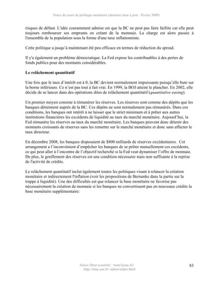 Notes de cours de politique monétaire (dernière mise à jour : février 2009)


risques de défaut. L'idée couramment admise est que la BC ne peut pas faire faillite car elle peut
toujours rembourser ses emprunts en créant de la monnaie. La charge est alors passée à
l'ensemble de la population sous la forme d'une taxe inflationniste.

Cette politique a jusqu’à maintenant été peu efficace en termes de réduction du spread.

Il y'a également un problème démocratique. La Fed expose les contribuables à des pertes de
fonds publics pour des montants considérables.

Le relâchement quantitatif

Une fois que le taux d’intérêt est à 0, la BC devient normalement impuissante puisqu’elle bute sur
la borne inférieure. Ce n’est pas tout à fait vrai. En 1999, la BOJ atteint le plancher. En 2002, elle
décide de se lancer dans des opérations dites de relâchement quantitatif (quantitative easing).

Un premier moyen consiste à rémunérer les réserves. Les réserves sont comme des dépôts que les
banques détiennent auprès de la BC. Ces dépôts ne sont normalement pas rémunérés. Dans ces
conditions, les banques ont intérêt à ne laisser que le strict minimum et à prêter aux autres
institutions financières les excédents de liquidité au taux du marché monétaire. Aujourd’hui, la
Fed rémunère les réserves au taux du marché monétaire. Les banques peuvent donc détenir des
montants croissants de réserves sans les remettre sur le marché monétaire et donc sans affecter le
taux directeur.

En décembre 2008, les banques disposaient de $800 milliards de réserves excédentaires. Cet
arrangement a l’inconvénient d’empêcher les banques de se prêter mutuellement ces excédents,
ce qui peut aller à l’encontre de l’objectif recherché si la Fed veut dynamiser l’offre de monnaie.
De plus, le gonflement des réserves est une condition nécessaire mais non suffisante à la reprise
de l'activité de crédits.

Le relâchement quantitatif inclut également toutes les politiques visant à relancer la création
monétaire et indirectement l'inflation (voir les propositions de Bernanke dans la partie sur la
trappe à liquidité). Une des difficultés est que relancer la base monétaire ne favorise pas
nécessairement la création de monnaie si les banques ne convertissent pas en nouveaux crédits la
base monétaire supplémentaire:




                                  Alexis Direr (courriel : 'nom'@ens.fr)                           83
                                    http://elias.ens.fr/~adirer/index.html
 