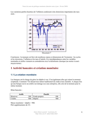 Notes de cours de politique monétaire (dernière mise à jour : février 2009)


Les variations parfois heurtées de l’inflation conduisent à des distorsions importantes des taux
réels :




                                                   Document 7

Conclusion : la monnaie est liée à de nombreux enjeux et dimensions de l’économie : les cycles
et les récessions, l’inflation et les taux d’intérêt, Ces interdépendances entre les variables
nominales et réelles viennent en contradiction avec la dichotomie classique (au moins à court-
moyen-terme).

1 Activité bancaire et création monétaire

1.1 La création monétaire

Les banques ont la charge de gérer les dépôts à vue. C'est également elles qui créent la monnaie
scripturale. Comment ? En faisant leur métier traditionnel de crédit à leur clientèle. A chaque fois
qu’une banque ouvre un crédit à un ménage ou à une entreprise, elle crée de la monnaie pour le
même montant.

Bilan bancaire :

           Actifs                                     Passifs
Réserves                    200     Fonds propres                        100
Crédits                     800     Dépôts                               900

Masse monétaire = dépôts = 900.
Prêt supplémentaire de 10 :


                                     Alexis Direr (courriel : 'nom'@ens.fr)                        9
                                       http://elias.ens.fr/~adirer/index.html
 