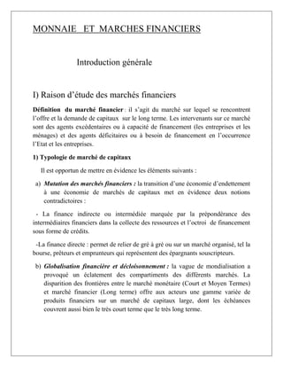 MONNAIE ET MARCHES FINANCIERS
Introduction générale
I) Raison d’étude des marchés financiers
Définition du marché financier : il s’agit du marché sur lequel se rencontrent
l’offre et la demande de capitaux sur le long terme. Les intervenants sur ce marché
sont des agents excédentaires ou à capacité de financement (les entreprises et les
ménages) et des agents déficitaires ou à besoin de financement en l’occurrence
l’Etat et les entreprises.
1) Typologie de marché de capitaux
Il est opportun de mettre en évidence les éléments suivants :
a) Mutation des marchés financiers : la transition d’une économie d’endettement
à une économie de marchés de capitaux met en évidence deux notions
contradictoires :
- La finance indirecte ou intermédiée marquée par la prépondérance des
intermédiaires financiers dans la collecte des ressources et l’octroi de financement
sous forme de crédits.
-La finance directe : permet de relier de gré à gré ou sur un marché organisé, tel la
bourse, prêteurs et emprunteurs qui représentent des épargnants souscripteurs.
b) Globalisation financière et décloisonnement : la vague de mondialisation a
provoqué un éclatement des compartiments des différents marchés. La
disparition des frontières entre le marché monétaire (Court et Moyen Termes)
et marché financier (Long terme) offre aux acteurs une gamme variée de
produits financiers sur un marché de capitaux large, dont les échéances
couvrent aussi bien le très court terme que le très long terme.
 