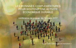 LES MONNAIES COMPLEMENTAIRES
POUR SOUTENIR UNE ACTIVITE
ECONOMIQUE DURABLE
conférence de presse du 14 mars 2017
Think Tank « Monnaies en transition »
 