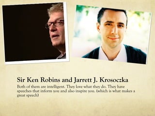 Sir Ken Robins and Jarrett J. Krosoczka
Both of them are intelligent. They love what they do. They have
speeches that inform you and also inspire you. (which is what makes a
great speech)
 