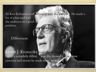 Differences
Sir Ken Robinson really engaged with the audience. He made a
lot of jokes and had
the audience inRobinson really engaged with the audience. He
         Sir Ken a good
         made a lot of jokes and had the audience in a good position.
position.
        Jarrett J. Krosoczka made the audience laugh but in a
        complete;y different way. He showed cute/funny cartoons
        and stories he made when he was a kid.
    Differences


Jarrett J. Krosoczka made the audience laugh
but in a completly different way. He showed cute&funny
cartoons and stories he made when he was a kid.
 
