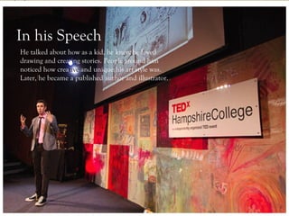 Who is he?
In his Speech
     -Author of
He talked about how as a kid, he knew he loved
     numerous
drawing and creating stories. People around him
     children books
noticed how creative and unique his art style was.
Later, he became a published author and illustrator.
     -Illustrator
     and creative
     artist




                                     Jarret J. Krosoczka
 