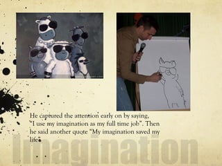 He captured the attention early on by saying,
“I use my imagination as my full time job”. Then
he said another quote “My imagination saved my
life”
 
