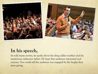 In his speech,
he told many stories, he spoke about his drug addict mother and his
mysterious unknown father. He kept that audience interested and
curious. You could tell the audience was engaged by the laughs they
were giving.
 