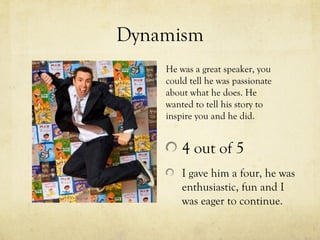Dynamism
    He was a great speaker, you
    could tell he was passionate
    about what he does. He
    wanted to tell his story to
    inspire you and he did.


        4 out of 5
        I gave him a four, he was
        enthusiastic, fun and I
        was eager to continue.
 