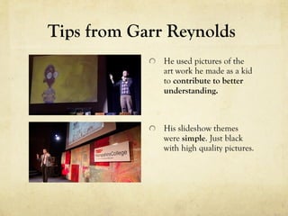 Tips from Garr Reynolds
              He used pictures of the
              art work he made as a kid
              to contribute to better
              understanding.



              His slideshow themes
              were simple. Just black
              with high quality pictures.
 