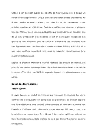 Grâce à son contact auprès des sportifs de haut niveau, elle a acquis un
savoir-faire exceptionnel et unique dans la conception de ses chaussettes. Au
fil des années Monnet a étendu sa collection à de nombreuses autres
activités sportives et d’Outdoor. Certains modèles sont devenus mythiques,
telle la « Monnet des 7 Lieues », plébiscitée par les randonneurs pendant plus
de 30 ans. L’inspiration des modèles se fait en conjuguant l’exigence des
sportifs de haut niveau et pour le confort et le bien-être des amateurs. Ils se
font également en cherchant de nouvelles matières telles que la laine et la
soie (des matières naturelles) mais aussi le polyester biomécanique (une
matière très technique).
Depuis sa création, Monnet a toujours fabriqué ses produits en France. Ses
produits sont de très haute qualité et nécessitent le savoir-faire et la technicité
française. C’est ainsi que 100% de la production est produite à Montceau les
Mines.
Détail des technologies
3 Layer System
3 Layer System se traduit en français par tricotage 3 couches. La trame
centrale de la chaussette est composée de polyamide, ce dernier apporte
une forte résistance, une stabilité dimensionnelle et transfert l’humidité vers
l’extérieur. L’intérieur de la chaussette a spécialement été conçu avec une
bouclette pour assurer le confort. Quant à la couche extérieure, elle est en
fibre thermorégulateur. Cela protège le pied des éléments externes comme
un bouclier.
 