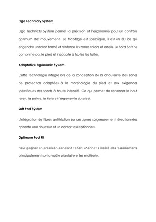 Ergo Technicity System
Ergo Technicity System permet la précision et l’ergonomie pour un contrôle
optimum des mouvements. Le tricotage est spécifique, il est en 3D ce qui
engendre un talon formé et renforce les zones talons et orteils. Le Bord Soft ne
comprime pas le pied et s’adapte à toutes les tailles.
Adaptative Ergonomic System
Cette technologie intégre lors de la conception de la chaussette des zones
de protection adaptées à la morphologie du pied et aux exigences
spécifiques des sports à haute intensité. Ce qui permet de renforcer le haut
talon, la pointe, le tibia et l’érgonomie du pied.
Soft Pad System
L'intégration de fibres anti-friction sur des zones soigneusement sélectionnées
apporte une douceur et un confort exceptionnels.
Optimum Foot Fit
Pour gagner en précision pendant l’effort, Monnet a inséré des resserrements
principalement sur la voûte plantaire et les malléoles.
 