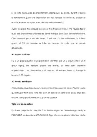 Et là, juste 10/10, pas d'échauffement, d'ampoule, ou autre, durant et après
la randonnée, juste une impression de frais lorsque je l'enfile au départ et
ensuite je ne les sens plus, mes pieds leur disent merci :)
Ayant les pieds très chauds en été et très froid en hiver, il me faudra tester
aussi des chaussettes chaudes de cette marque pour vous donner mon avis.
Chez Monnet, pour moi du moins, à voir sur d'autres utilisateurs, ils taillent
grand et j'ai dû prendre la taille en dessous de celle que je prends
d'habitude.
Au niveau pratique
Il y a un pied gauche et un pied droit, identifiés par un L (pour Left) et un R
(pour Right). Les renforts placés au niveau du tibia sont vraiment
appréciables. Les chaussettes sont douces, et résistent bien au lavage à
l'envers à 30 degrés.
Au niveau esthétique
J'aime beaucoup les couleurs, sobres mais mariées avec goût. Pour le rouge
qui est super flash cela rend très bien, et donne un côté tonic peps, et je dois
avouer que j'apprécie beaucoup cette couleur.
Voici leur composition
Epaisseur polyvalente adaptée à toutes les exigences. Semelle ergonomique
PILOT-GRIG en bouclette COOLMAX®. Tige et cou-de-pied maille fine aérée
 