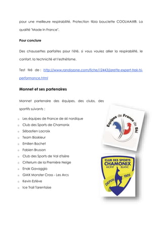 pour une meilleure respirabilité. Protection tibia bouclette COOLMAX®. La
qualité "Made In France".
Pour conclure
Des chaussettes parfaites pour l'été, si vous voulez allier la respirabilité, le
confort, la technicité et l'esthétisme.
Test tiré de : http://www.randozone.com/fiche/12443/jarette-expert-trek-hi-
performance.html
Monnet et ses partenaires
Monnet partenaire des équipes, des clubs, des
sportifs suivants :
o Les équipes de France de ski nordique
o Club des Sports de Chamonix
o Sébastien Lacroix
o Team Bioskieur
o Emilien Bochet
o Fabien Brusson
o Club des Sports de Val d'Isère
o Criterium de la Première Neige
o Enak Gavaggio
o GMX Monster Cross - Les Arcs
o Kevin Estève
o Ice Trail Tarentaise
 
