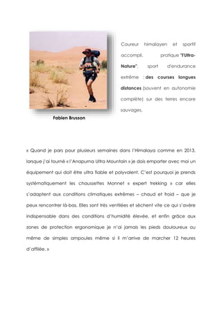 Coureur himalayen et sportif
accompli, pratique "l'Ultra-
Nature", sport d'endurance
extrême : des courses longues
distances (souvent en autonomie
complète) sur des terres encore
sauvages.
« Quand je pars pour plusieurs semaines dans l’Himalaya comme en 2013,
lorsque j’ai tourné « l’Anapurna Ultra Mountain » je dois emporter avec moi un
équipement qui doit être ultra fiable et polyvalent. C’est pourquoi je prends
systématiquement les chaussettes Monnet « expert trekking » car elles
s’adaptent aux conditions climatiques extrêmes – chaud et froid – que je
peux rencontrer là-bas. Elles sont très ventilées et sèchent vite ce qui s’avère
indispensable dans des conditions d’humidité élevée, et enfin grâce aux
zones de protection ergonomique je n’ai jamais les pieds douloureux ou
même de simples ampoules même si il m’arrive de marcher 12 heures
d’affilée. »
Fabien Brusson
 