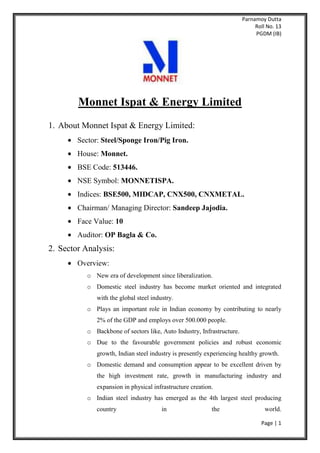 Parnamoy Dutta
Roll No. 13
PGDM (IB)
Page | 1
Monnet Ispat & Energy Limited
1. About Monnet Ispat & Energy Limited:
Sector: Steel/Sponge Iron/Pig Iron.
House: Monnet.
BSE Code: 513446.
NSE Symbol: MONNETISPA.
Indices: BSE500, MIDCAP, CNX500, CNXMETAL.
Chairman/ Managing Director: Sandeep Jajodia.
Face Value: 10
Auditor: OP Bagla & Co.
2. Sector Analysis:
Overview:
o New era of development since liberalization.
o Domestic steel industry has become market oriented and integrated
with the global steel industry.
o Plays an important role in Indian economy by contributing to nearly
2% of the GDP and employs over 500.000 people.
o Backbone of sectors like, Auto Industry, Infrastructure.
o Due to the favourable government policies and robust economic
growth, Indian steel industry is presently experiencing healthy growth.
o Domestic demand and consumption appear to be excellent driven by
the high investment rate, growth in manufacturing industry and
expansion in physical infrastructure creation.
o Indian steel industry has emerged as the 4th largest steel producing
country in the world.
 