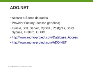  

     ADO.NET

     •   Acesso a Banco de dados
     •   Provider Factory (acesso genérico)
     •   Oracle, SQL Server, MySQL, Postgres, Sqlite, 
         Sybase, Firebird, ODBC...
     •   http://www.mono­project.com/Database_Access
     •   http://www.mono­project.com/ADO.NET




11   Do Windows ao Linux dom SUSE e Mono
 