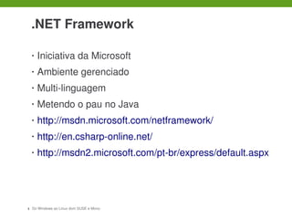  

    .NET Framework

    •   Iniciativa da Microsoft
    •   Ambiente gerenciado
    •   Multi­linguagem
    •   Metendo o pau no Java
    •   http://msdn.microsoft.com/netframework/
    •   http://en.csharp­online.net/
    •   http://msdn2.microsoft.com/pt­br/express/default.aspx




3   Do Windows ao Linux dom SUSE e Mono
 