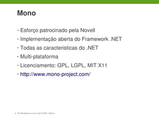  

    Mono

    •   Esforço patrocinado pela Novell
    •   Implementação aberta do Framework .NET
    •   Todas as caracteristicas do .NET
    •   Multi­plataforma
    •   Licenciamento: GPL, LGPL, MIT X11
    •   http://www.mono­project.com/




4   Do Windows ao Linux dom SUSE e Mono
 