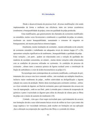 01-) Introdução




            Desde o desenvolvimento do processo kraft , diversas modificações vêm sendo
implementadas de forma a melhorar sua eficiência, tanto em termos econômicos
(rendimento e branqueabilidade da polpa), como em qualidade da polpa produzida.
          Estas modificações, que genericamente são chamados de cozimentos modificados
ou estendidos, muitas vezes favoreceram o rendimento e a qualidade da polpa, no entanto,
resultaram em menor branqueabilidade, aumentando o consumo de reagentes no
branqueamento, até mesmo para baixos números kappas.
            Atualmente, muitas instalações de cozimento , mesmo utilizando-se do conceito
de cozimento estendido e trabalhando em adequados níveis de número kappa (17 a 20),
apresentam variações significativas de rendimento , branqueabilidade e qualidade da polpa.
Estas variações , em parte , podem ser relacionadas com a variação de qualidade das
madeiras de eucalipto consumidas, no entanto , muitas destas variações estão relacionadas
com as condições de processo utilizadas no cozimento. As condições de processo do
cozimento , afetam tanto a natureza química da lignina residual como a constituição da
fração de carboidratos e o teor de ácidos hexenurônicos na polpa (11).
           Na tecnologia mais contemporânea de cozimento modificado, a utilização de pré-
tratamento dos cavacos com licor contendo sulfeto , tem resultado em múltiplos benefícios,
inclusive maior rendimento da polpa , melhor seletividade na deslignificação e alguma
redução nos custos de produção. Dentro desta tecnologia para cozimento contínuo , utiliza-
se o licor extraído do digestor ,no final do cozimento, para o pré-tratamento dos cavacos em
vaso de impregnação , onde ao seu final , parte é extraído para o sistema de recuperação de
químicos e parte é recirculada ao digestor para efeito de absorção de xilanas para as fibras
da polpa com o intuito de aumento de rendimento (10).
            Contudo , visto que o licor negro recirculado para o pré-tratamento de cavacos
tem limitações devido a seus relativamente baixos níveis de sulfeto no licor e por conter alta
carga orgânica e ter viscosidade intrínseca, pode resultar em limitações em sua aplicação
,face a alteração na composição das superfícies das fibras e o conteúdo de xilanas


                                             01
 