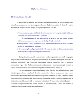02-) Revisão de Literatura




2.1-) Deslignificação Estendida


          A deslignificação estendida tem tido larga aplicação na indústria de papel e celulose, para
o atendimento de questões ambientais e para melhorar a eficiência energética da planta. O conceito
decorrente de pesquisa anterior chegou aos seguintes princípios (1),(18) :


          A concentração de íons hidróxido deveria ser menor no começo do estágio inicial do
           cozimento, e estabilizada durante o cozimento.
                 A concentração de íons hidrossulfeto deveria ser tão alta quanto possível
           inicialmente e ao começar o processo de deslignificação principal.
          A temperatura deveria ser mantida baixa, especialmente próximo do início e término
           da fase de deslignificação principal.
          As concentrações de lignina dissolvida e de sódio deveriam ser baixas, especialmente
           na proximidade da fase de deslignificação residual.


             Deslignificação estendida em cozimentos kraft sem perda de viscosidade da polpa é
atingida através de modificações nos perfis de concentração de reagentes e de lignina dissolvida. A
mudança fundamental nos cozimentos modificados quando comparado com o cozimento
convencional é que a fase final do cozimento é conduzida com a menor concentração possível de
lignina dissolvida no licor de cozimento e com perfil uniforme de álcali efetivo(2).
              Os processos de cozimento modificados foram alterados pela aplicação de um outro
princípio para melhorar a qualidade da polpa , cozimentos a baixas temperaturas. Licor branco
adicional foi aplicado na circulação de fundo de digestores contínuos de forma a permitir tempos
maiores de cozimento, permitindo também a redução da temperatura de cozimento. Esta é a base de
cozimentos estendidos modificado ou cozimento isotérmicos. Devido a maior uniformidade do
cozimento, este processo resultou em um aumento de rendimento de 0,5 a 1,0% para madeira de
coníferas, tendo resultados melhores para folhosas(2).



                                           03
 
