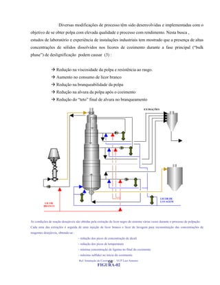 Diversas modificações de processo têm sido desenvolvidas e implementadas com o
objetivo de se obter polpa com elevada qualidade e processo com rendimento. Nesta busca ,
estudos de laboratório e experiência de instalações industriais tem mostrado que a presença de altas
concentrações de sólidos dissolvidos nos licores de cozimento durante a fase principal (“bulk
phase”) de deslignificação podem causar (3) :


                Redução na viscosidade da polpa e resistência ao rasgo.
                Aumento no consumo de licor branco
                Redução na branqueabilidade da polpa
                Redução na alvura da polpa após o cozimento
                Redução do “teto” final de alvura no branqueamento

                                                                                       EXTRAÇÕES




                                                                                                   LICOR DE
                                                                                                   LAVAGEM
           LICOR
          BRANCO




As condições de reação desejáveis são obtidas pela extração do licor negro do sistema várias vezes durante o processo de polpação.
Cada uma das extrações é seguida de uma injeção de licor branco e licor de lavagem para reconstituição das concentrações de
reagentes desejáveis, obtendo-se :
                                     - redução dos picos de concentração de álcali
                                     - redução dos picos de temperatura
                                     - mínima concentração de lignina no final do cozimento
                                     - máxima sulfidez no inicio do cozimento
                                     Ref. Instalação do Cozimento - VCP Luis Antonio
                                                       04
                                                   FIGURA-02
 