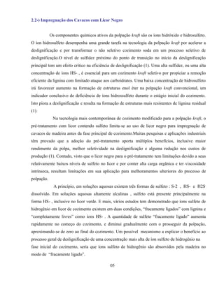 2.2-) Impregnação dos Cavacos com Licor Negro


            Os componentes químicos ativos da polpação kraft são os íons hidróxido e hidrosulfeto.
O íon hidrosulfeto desempenha uma grande tarefa na tecnologia da polpação kraft por acelerar a
deslignificação e por transformar o não seletivo cozimento soda em um processo seletivo de
deslignificação.O nível de sulfidez próximo do ponto de transição no início da deslignificação
principal tem um efeito crítico na eficiência de deslignificação (1). Uma alta sulfidez, ou uma alta
concentração de íons HS- , é essencial para um cozimento kraft seletivo por propiciar a remoção
eficiente da lignina com limitado ataque aos carboidratos. Uma baixa concentração de hidrosulfeto
irá favorecer aumento na formação de estruturas enol éter na polpação kraft convencional, um
indicador conclusivo de deficiência de íons hidrossulfeto durante o estágio inicial do cozimento.
Isto piora a deslignificação e resulta na formação de estruturas mais resistentes de lignina residual
(1).
             Na tecnologia mais contemporânea de cozimento modificado para a polpação kraft, o
pré-tratamento com licor contendo sulfeto limita-se ao uso de licor negro para impregnação de
cavacos de madeira antes da fase principal de cozimento.Muitas pesquisas e aplicações industriais
têm provado que a adoção do pré-tratamento aporta múltiplos benefícios, inclusive maior
rendimento da polpa, melhor seletividade na deslignificação e alguma redução nos custos de
produção (1). Contudo, visto que o licor negro para o pré-tratamento tem limitações devido a seus
relativamente baixos níveis de sulfeto no licor e por conter alta carga orgânica e ter viscosidade
intrínseca, resultam limitações em sua aplicação para melhoramentos ulteriores do processo de
polpação.
              A princípio, em soluções aquosas existem três formas de sulfeto : S-2 , HS- e H2S
dissolvido. Em soluções aquosas altamente alcalinas , sulfeto está presente principalmente na
forma HS- , inclusive no licor verde. E mais, vários estudos tem demonstrado que íons sulfeto de
hidrogênio em licor de cozimento existem em duas condições, “fracamente ligados” com lignina e
“completamente livres” como íons HS- . A quantidade de sulfeto “fracamente ligado” aumenta
rapidamente no começo do cozimento, e diminui gradualmente com o prosseguir da polpação,
aproximando-se de zero ao final do cozimento. Um possível mecanismo a explicar o benefício ao
processo geral de deslignificação de uma concentração mais alta de íon sulfeto de hidrogênio na
fase inicial do cozimento, seria que íons sulfeto de hidrogênio são absorvidos pela madeira no
modo de “fracamente ligado”.

                                             05
 