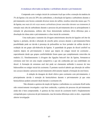 As mudanças observadas na lignina e carboidratos durante o pré-tratamento

          Comparada com o estágio inicial do cozimento kraft que exibe a remoção da madeira de
5% da lignina e de cerca de 20% dos carboidratos, a dissolução da lignina e carboidratos durante o
pré-tratamento com licores contendo diversos teores de sulfeto, resultou removida menos que 1%
da lignina, mas mais de três vezes menos carboidratos foram removidos durante seu tratamento.A
retenção mais alta de carboidratos durante o processo de pré-tratamento deve-se principalmente à
retenção de glucomanana, embora não fosse demonstrada nenhuma óbvia diferença para a
dissolução da xilana entre o pré-tratamento e a fase inicial do cozimento.
           Uma razão para o aumento da clivagem anteriormente descrita de ligações aril éter da
lignina é, portanto, devida à absorção de enxofre pelos cavacos durante o pré-tratamento.Outra
possibilidade pode ser devida à presença de polissulfeto no licor portador de sulfeto devido à
oxidação de um grupo alfa-hidroxila da lignina. A quantidade de grupos de álcool coniferil na
madeira depois do pré-tratamento é menor que depois do estágio inicial do cozimento ,
especialmente desde que grupos coniferilaldeído foram quase que completamente removidos da
madeira (1). Simultaneamente à clivagem das ligações beta-aril éter da lignina, formaram-se
estruturas enol éter em uma reação competitiva e que são conhecidas por sua estabilidade em
álcool. A formação de estruturas enol éter pode ser claramente atribuída à escassez de íons
hidrossulfeto no estágio inicial do cozimento. É portanto razoável admitir que absorção de sulfeto
nos cavacos durante o processo de pré-tratamento efetivamente impede a formação de enol éteres.
                 A redução da dosagem de álcali efetivo para cozimento com pré-tratamento, é
principalmente devida à remoção de hemiceluloses durante o pré-tratamento já que estas
hemiceluloses podem consumir álcali durante o cozimento (4).
             Não obstante a química da reação de lignina e carboidratos no cozimento Kraft tenha
sido extensivamente investigada e seja bem conhecida, a química do processo de pré-tratamento
ainda não é bem compreendida. A química da fase inicial do cozimento kraft é freqüentemente
extrapolada para o processo de pré-tratamento, mas há muitas diferenças entre os dois , requerendo
ulterior investigação




                                             07
 