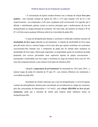 Perfil do impacto do pré-tratamento na polpação


               - A concentração da lignina residual diminui com a redução da relação licor para
madeira , com conteúdo residual de lignina de 3,0% e 3,7% para relações L/W de 0,7 e 4,0
respectivamente , em comparação a 4,4% para a polpação kraft convencional. Foi sugerido que a
difusão e redistribuição química seriam os motivos principais para o melhoramento da taxa de
deslignificação no estágio principal de cozimento. Por outro lado, um aumento na relação L/W de
0,7 a 4,0 não causou qualquer diferença notável na viscosidade da polpa (06).


              - O grau de deslignificação durante o cozimento é melhorado mediante aumento da
alcalinidade do licor negro aplicado no pré-tratamento. A redução da alcalinidade do licor negro
para pH neutro elevou o número kappa a níveis mais altos que aqueles resultantes em cozimentos
convencionais.Não obstante isso, o rendimento da polpa não foi afetado pelas mudanças na
alcalinidade do licor negro. Observação importante, as propriedades gerais de resistência da polpa
preparada com cavacos pré-tratados eram superiores àquelas de polpas convencionais :
aumentando a alcalinidade com licor negro a resistência ao rasgo da celulose ficou cerca de 10%
mais alta comparativamente a uma celulose kraft típica de referência (04) .


              - Quando a temperatura do pré-tratamento foi aumentada de 120 C para 140 C , o
número kappa da polpa foi reduzido de 47 para 29 , com mínima influência em rendimento e
viscosidade da polpa (04) .


              - Resultados de estudos indicaram que a taxa de deslignificação e o nível de lignina
residual são principalmente afetados pela concentração do íon hidróxido no estágio de cozimento,
pela alta concentração de hidrossulfeto (> 0,3 mol/l) , pela relação (HS)/(HO) no licor de pré-
tratamento, ainda que a absorção de sulfeto pela madeira tenha influência menor na
deslignificação (06)




                                               08
 