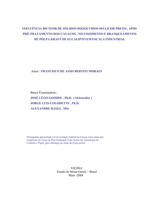 INFLUÊNCIA DO TEOR DE SÓLIDOS DISSOLVIDOS DO LICOR PRETO , APÓS
PRÉ-TRATAMENTO DOS CAVACOS , NO COZIMENTO E BRANQUEAMENTO
        DE PÓLPA KRAFT DE EUCALIPTO EM ESCALA INDUSTRIAL




      Autor : FRANCISCO DE ASSIS BERTINI MORAES




     Banca Examinadora :
     JOSÉ LÍVIO GOMIDE , Ph.D. ( Orientador )
     JORGE LUIS COLODETTE , Ph.D.
     ALEXANDRE BASSA , MSc




  Monografia apresentada à Universidade Federal de Viçosa como parte das
  exigências do Curso de Pós-Graduação Lato Sensu em Tecnologia de
  Celulose e Papel, para obtenção do título de Especialista.




                                       VIÇOSA
                             Estado de Minas Gerais – Brasil
                                      Maio -2004
 