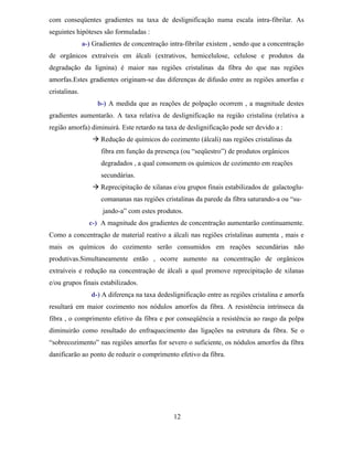 com conseqüentes gradientes na taxa de deslignificação numa escala intra-fibrilar. As
seguintes hipóteses são formuladas :
               a-) Gradientes de concentração intra-fibrilar existem , sendo que a concentração
de orgânicos extraíveis em álcali (extrativos, hemicelulose, celulose e produtos da
degradação da lignina) é maior nas regiões cristalinas da fibra do que nas regiões
amorfas.Estes gradientes originam-se das diferenças de difusão entre as regiões amorfas e
cristalinas.
                    b-) A medida que as reações de polpação ocorrem , a magnitude destes
gradientes aumentarão. A taxa relativa de deslignificação na região cristalina (relativa a
região amorfa) diminuirá. Este retardo na taxa de deslignificação pode ser devido a :
                   Redução de químicos do cozimento (álcali) nas regiões cristalinas da
                     fibra em função da presença (ou “seqüestro”) de produtos orgânicos
                     degradados , a qual consomem os químicos de cozimento em reações
                     secundárias.
                   Reprecipitação de xilanas e/ou grupos finais estabilizados de galactoglu-
                     comananas nas regiões cristalinas da parede da fibra saturando-a ou “su-
                      jando-a” com estes produtos.
                 c-) A magnitude dos gradientes de concentração aumentarão continuamente.
Como a concentração de material reativo a álcali nas regiões cristalinas aumenta , mais e
mais os químicos do cozimento serão consumidos em reações secundárias não
produtivas.Simultaneamente então , ocorre aumento na concentração de orgânicos
extraíveis e redução na concentração de álcali a qual promove reprecipitação de xilanas
e/ou grupos finais estabilizados.
                  d-) A diferença na taxa dedeslignificação entre as regiões cristalina e amorfa
resultará em maior cozimento nos nódulos amorfos da fibra. A resistência intrínseca da
fibra , o comprimento efetivo da fibra e por conseqüência a resistência ao rasgo da polpa
diminuirão como resultado do enfraquecimento das ligações na estrutura da fibra. Se o
“sobrecozimento” nas regiões amorfas for severo o suficiente, os nódulos amorfos da fibra
danificarão ao ponto de reduzir o comprimento efetivo da fibra.




                                                12
 