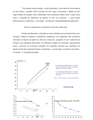 O cozimento kraft estendido , como já abordado , inclui além de várias adições
de licor branco , também várias extrações de licor negro concentrado e adição de licor
negro diluído de lavagem como substituição. Estas operações afetam tanto a carga iônica
como o conteúdo de substâncias de lignina no licor de cozimento , a qual afetam
diferentemente o rendimento , viscosidade , resistências e branqueabilidade da polpa (09).


                        Efeito de Substâncias de Lignina de Alto Peso Molecular


                   Estudos de laboratório, utilizando-se como referência um cozimento kraft sem a
extração e adição de lignina ou substâncias inorgânicas, foi comparado com cozimentos
utilizando-se frações de lignina de alto peso molecular, separadas de licor industrial por
filtração com membrana adicionadas nos diferentes estágios de cozimento, representando
assim o processo de cozimento estendido. Os resultados mostram que substâncias de
lignina de alto peso molecular afetam o rendimento , a alvura após o cozimento sem afetar ,
no entanto , a viscosidade da polpa.



          Rendimento , %
     50
                                                              Lignina
                                                              90 g/l
     49                                                       50 g/l           - O rendimento da polpa tende a ser maior
                                                                                 quando substâncias de lignina são adicio-
                                                              0 g/l              nadas ao licor de cozimento.
     48
                                                                               - A viscosidade da polpa após o cozimento
     47                                                                          não foi afetada pela adição de substâncias
                                                                                 de lignina.
     46                                                                        Ref. : Urban Anderson , Leelo Olm (STFI)

     45

     44
                                                                                                 FIGURA-08
     43
                                      KAPPA
               0           15         20            25        30         35


43
                                                                        40
41
                                                                        35
39
     Alvura após cozimento , %ISO                                       30    Consumo de Peróxido , kg/Adt , a 89 %ISO
37

35
                                                              15        25
                                           Lignina                      20
33
                                                                        15
31                                         0 g/l
29                                                                      10

27                                                                       5
                                           50 g/l
25                                                                       0
                                           90 g/l
           0       15      20    25        30            35                  30   31   32   33   34   35   36   37   38   39   40
 