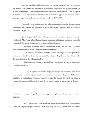 Atenção especial tem sido dispensada , no caso de hardwood , para as estruturas
das xilanas e as reações dos resíduos de ácidos urônicos presente nos grupos laterais das
xilanas. Por exemplo, a descoberta dos resíduos de ácidos hexenurônicos (Ahex´s) ligados
às xilanas e suas influências na determinação do número kappa e suas reações com os
químicos no processo de branqueamento em sequências ECF e TCF.


            De maneira geral, as investigações sobre o comportamento das xilanas e outros
parâmetros, no processo de cozimento kraft de hardwood , apontam para os seguintes
resultados (10),(11),(12):


          a-) Alta carga de álcali aliado a longos tempos de cozimento reduzem o teor de
resíduos de AHex´s na polpa.Obviamente que condições drásticas de cozimento como alta
carga de álcali e temperatura também removem xilanas da polpa.
               Também , polpas produzidas a altas temperaturas com alto fator H mostram
menores conteúdos de AHex´s para um dado número kappa
                  A remoção de resíduos de AHex´s sobre alta carga de álcali aplicada no
cozimento é devido a eliminação destes resíduos ácidos do polissacarídeo xilana e não
devido a dissolução das xilanas da polpa.
                O conteúdo de xilanas na polpa não necessariamente se correlaciona com o
conteúdo de AHex´s.


                   b-) A lignina residual na polpa proveniente de cozimento com maior
temperatura e maior carga de álcali , apresenta maiores teores de grupos hidroxilícos
alifáticos e carboxílicos. Também menores teores de lignina lixiviável na polpa é
encontrada nestas condições mais severas de cozimento, apesar de serem mais facilmente




removidas no estágio de pré-branqueamento18com oxigênio em função das condições
alcalinas.


               c-) O rendimento e viscosidade da polpa são afetados negativamente pelas
condições empregadas para remover HexA (alta carga de álcali) , no entanto, a alvura da
 