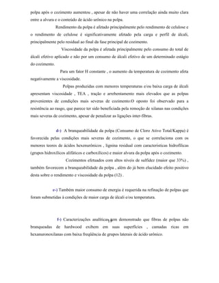 polpa após o cozimento aumentou , apesar de não haver uma correlação ainda muito clara
entre a alvura e o conteúdo de ácido urônico na polpa.
                Rendimento da polpa é afetado principalmente pelo rendimento de celulose e
o rendimento de celulose é significativamente afetado pela carga e perfil de álcali,
principalmente pelo residual ao final da fase principal de cozimento.
                   Viscosidade da polpa é afetada principalmente pelo consumo do total de
álcali efetivo aplicado e não por um consumo de álcali efetivo de um determinado estágio
do cozimento.
                  Para um fator H constante , o aumento da temperatura de cozimento afeta
negativamente a viscosidade.
                   Polpas produzidas com menores temperaturas e/ou baixa carga de álcali
apresentam viscosidade , TEA , tração e arrebentamento mais elevados que as polpas
provenientes de condições mais severas de cozimento.O oposto foi observado para a
resistência ao rasgo, que parece ter sido beneficiada pela remoção de xilanas nas condições
mais severas de cozimento, apesar de penalizar as ligações inter-fibras.


                d-) A branqueabilidade da polpa (Consumo de Cloro Ativo Total/Kappa) é
favorecida pelas condições mais severas de cozimento, o que se correlaciona com os
menores teores de ácidos hexenurônicos , lignina residual com caracteristicas hidrofílicas
(grupos hidroxílicos alifáticos e carboxilícos) e maior alvura da polpa após o cozimento.
                     Cozimentos efetuados com altos níveis de sulfidez (maior que 33%) ,
também favorecem a branqueabilidade da polpa , além do já bem elucidado efeito positivo
desta sobre o rendimento e viscosidade da polpa (12) .


             e-) Também maior consumo de energia é requerida na refinação de polpas que
foram submetidas à condições de maior carga de álcali e/ou temperatura.




            f-) Caracterizações analíticas19
                                           tem demonstrado que fibras de polpas não
branqueadas de hardwood exibem em suas superfícies , camadas ricas em
hexanuronoxilanas com baixa freqüência de grupos laterais de ácido urônico.
 