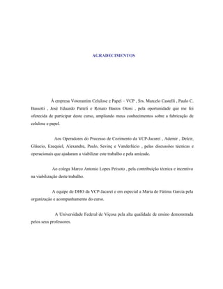 AGRADECIMENTOS




           À empresa Votorantim Celulose e Papel – VCP , Srs. Marcelo Castelli , Paulo C.
Bassetti , José Eduardo Patteli e Renato Bastos Otoni , pela oportunidade que me foi
oferecida de participar deste curso, ampliando meus conhecimentos sobre a fabricação de
celulose e papel.


             Aos Operadores do Processo de Cozimento da VCP-Jacareí , Ademir , Delcir,
Gláucio, Ezequiel, Alexandre, Paulo, Sevinç e Vanderlúcio , pelas discussões técnicas e
operacionais que ajudaram a viabilizar este trabalho e pela amizade.


            Ao colega Marco Antonio Lopes Peixoto , pela contribuição técnica e incentivo
na viabilização deste trabalho.


            A equipe de DHO da VCP-Jacareí e em especial a Maria de Fátima Garcia pela
organização e acompanhamento do curso.


             A Universidade Federal de Viçosa pela alta qualidade de ensino demonstrada
pelos seus professores.
 