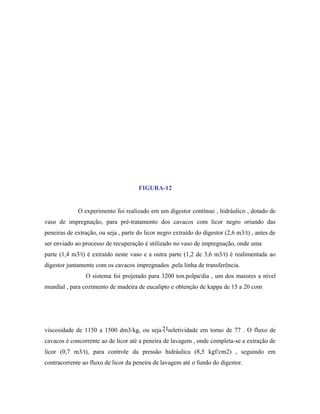 FIGURA-12


             O experimento foi realizado em um digestor contínuo , hidráulico , dotado de
vaso de impregnação, para pré-tratamento dos cavacos com licor negro oriundo das
peneiras de extração, ou seja , parte do licor negro extraído do digestor (2,6 m3/t) , antes de
ser enviado ao processo de recuperação é utilizado no vaso de impregnação, onde uma
parte (1,4 m3/t) é extraído neste vaso e a outra parte (1,2 de 3,6 m3/t) é realimentada ao
digestor juntamente com os cavacos impregnados ,pela linha de transferência.
                O sistema foi projetado para 3200 ton.polpa/dia , um dos maiores a nível
mundial , para cozimento de madeira de eucalipto e obtenção de kappa de 15 a 20 com




viscosidade de 1150 a 1500 dm3/kg, ou seja 21seletividade em torno de 77 . O fluxo de
                                            ,
cavacos é concorrente ao de licor até a peneira de lavagem , onde completa-se a extração de
licor (0,7 m3/t), para controle da pressão hidráulica (8,5 kgf/cm2) , seguindo em
contracorrente ao fluxo de licor da peneira de lavagem até o fundo do digestor.
 
