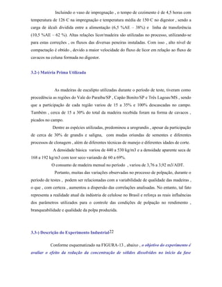 Incluindo o vaso de impregnação , o tempo de cozimento é de 4,5 horas com
temperatura de 126 C na impregnação e temperatura média de 150 C no digestor , sendo a
carga de álcali dividida entre a alimentação (6,5 %AE – 38%) e linha de transferência
(10,5 %AE – 62 %). Altas relações licor/madeira são utilizadas no processo, utilizando-se
para estas correções , os fluxos das diversas peneiras instaladas. Com isso , alto nível de
compactação é obtido , devido a maior velocidade do fluxo de licor em relação ao fluxo de
cavacos na coluna formada no digestor.


3.2-) Matéria Prima Utilizada



             As madeiras de eucalipto utilizadas durante o período de teste, tiveram como
procedência as regiões do Vale do Paraíba/SP , Capão Bonito/SP e Três Lagoas/MS , sendo
que a participação de cada região variou de 15 a 35% e 100% descascadas no campo.
Também , cerca de 15 a 30% do total da madeira recebida foram na forma de cavacos ,
picados no campo.
            Dentre as espécies utilizadas, predominou a urograndis , apesar da participação
de cerca de 30% de grandis e saligna, com mudas oriundas de sementes e diferentes
processos de clonagem , além de diferentes técnicas de manejo e diferentes idades de corte.
            A densidade básica variou de 440 a 530 kg/m3 e a densidade aparente seca de
168 a 192 kg/m3 com teor seco variando de 60 a 69%.
            O consumo de madeira mensal no período , variou de 3,76 a 3,92 m3/ADT.
             Portanto, muitas das variações observadas no processo de polpação, durante o
período de testes , podem ser relacionadas com a variabilidade de qualidade das madeiras ,
o que , com certeza , aumentou a dispersão das correlações analisadas. No entanto, tal fato
representa a realidade atual da indústria de celulose no Brasil e reforça as reais influências
dos parâmetros utilizados para o controle das condições de polpação no rendimento ,
branqueabilidade e qualidade da polpa produzida.




3.3-) Descrição do Experimento Industrial 22

           Conforme esquematizado na FIGURA-13 , abaixo , o objetivo do experimento é
avaliar o efeito da redução da concentração de sólidos dissolvidos no início da fase
 