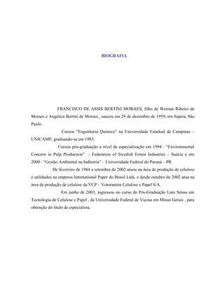 BIOGRAFIA




               FRANCISCO DE ASSIS BERTINI MORAES, filho de Weimar Ribeiro de
Moraes e Angélica Bertini de Moraes , nasceu em 29 de dezembro de 1959, em Itapira, São
Paulo.
                 Cursou “Engenharia Química” na Universidade Estadual de Campinas –
UNICAMP, graduando-se em 1983.
               Cursou pós-graduação a nível de especialização em 1994 : “Environmental
Concern in Pulp Production” - Federation of Swedish Forest Industries – Suécia e em
2000 : “Gestão Ambiental na Indústria” – Universidade Federal do Paraná – PR
            De fevereiro de 1984 a setembro de 2002 atuou na área de produção de celulose
e utilidades na empresa International Paper do Brasil Ltda. e desde outubro de 2002 atua na
área de produção de celulose da VCP – Votorantim Celulose e Papel S/A.
                 Em junho de 2003, ingressou no curso de Pós-Graduação Lato Sensu em
Tecnologia de Celulose e Papel , da Universidade Federal de Viçosa em Minas Gerais , para
obtenção do título de especialista.
 