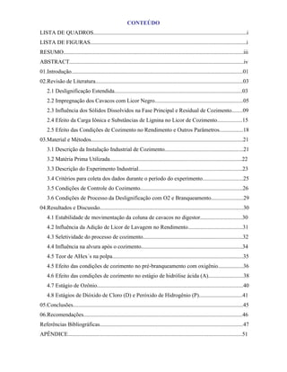 CONTEÚDO
LISTA DE QUADROS.............................................................................................................i
LISTA DE FIGURAS...............................................................................................................i
RESUMO................................................................................................................................iii
ABSTRACT............................................................................................................................iv
01.Introdução..........................................................................................................................01
02.Revisão de Literatura.........................................................................................................03
    2.1 Deslignificação Estendida...........................................................................................03
    2.2 Impregnação dos Cavacos com Licor Negro...............................................................05
    2.3 Influência dos Sólidos Dissolvidos na Fase Principal e Residual de Cozimento........09
    2.4 Efeito da Carga Iônica e Substâncias de Lignina no Licor de Cozimento..................15
    2.5 Efeito das Condições de Cozimento no Rendimento e Outros Parâmetros.................18
03.Material e Métodos............................................................................................................21
    3.1 Descrição da Instalação Industrial de Cozimento........................................................21
    3.2 Matéria Prima Utilizada..............................................................................................22
    3.3 Descrição do Experimento Industrial..........................................................................23
    3.4 Critérios para coleta dos dados durante o período do experimento.............................25
    3.5 Condições de Controle do Cozimento.........................................................................26
    3.6 Condições de Processo da Deslignificação com O2 e Branqueamento.......................29
04.Resultados e Discussão......................................................................................................30
    4.1 Estabilidade de movimentação da coluna de cavacos no digestor..............................30
    4.2 Influência da Adição de Licor de Lavagem no Rendimento.......................................31
    4.3 Seletividade do processo de cozimento.......................................................................32
    4.4 Influência na alvura após o cozimento........................................................................34
    4.5 Teor de AHex´s na polpa.............................................................................................35
    4.5 Efeito das condições de cozimento no pré-branqueamento com oxigênio..................36
    4.6 Efeito das condições de cozimento no estágio de hidrólise ácida (A).........................38
    4.7 Estágio de Ozônio........................................................................................................40
    4.8 Estágios de Dióxido de Cloro (D) e Peróxido de Hidrogênio (P)...............................41
05.Conclusões.........................................................................................................................45
06.Recomendações.................................................................................................................46
Referências Bibliográficas......................................................................................................47
APÊNDICE............................................................................................................................51
 