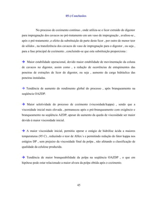 05-) Conclusões



           No processo de cozimento contínuo , onde utiliza-se o licor extraído do digestor
para impregnação dos cavacos no pré-tratamento em um vaso de impregnação , avaliou-se ,
após o pré-tratamento ,o efeito da substituição de parte deste licor , por outro de menor teor
de sólidos , na transferência dos cavacos do vaso de impregnação para o digestor , ou seja ,
para a fase principal de cozimento , concluindo-se que esta substituição proporciona :


 Maior estabilidade operacional, devido maior estabilidade de movimentação da coluna
de cavacos no digestor, assim como , a redução de ocorrências de entupimentos das
peneiras de extrações de licor do digestor, ou seja , aumento da carga hidráulica das
peneiras instaladas.


 Tendência de aumento do rendimento global do processo , após branqueamento na
seqüência OAZDP.


 Maior seletividade do processo de cozimento (viscosidade/kappa) , sendo que a
viscosidade inicial mais elevada , permaneceu após o pré-branqueamento com oxigêncio e
branqueamento na seqüência AZDP, apesar do aumento da queda de viscosidade ser maior
devido à maior viscosidade inicial.


 A maior viscosidade inicial, permitiu operar o estágio de hidrólise ácida a maiores
temperaturas (95 C) , reduzindo o teor de AHex´s e permitindo redução do fator kappa nos
estágios DP , sem prejuízo da viscosidade final da polpa , não afetando a classificação de
qualidade da celulose produzida.


 Tendência de maior branqueabilidade da polpa na seqüência OAZDP , o que em
hipótese pode estar relacionado a maior alvura da polpa obtida após o cozimento.




                                              45
 