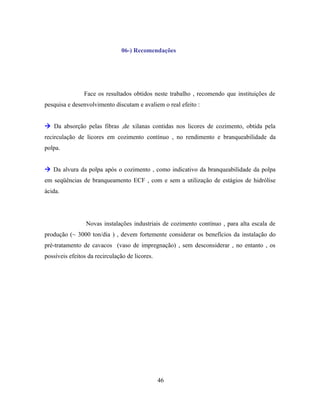 06-) Recomendações




                Face os resultados obtidos neste trabalho , recomendo que instituições de
pesquisa e desenvolvimento discutam e avaliem o real efeito :


 Da absorção pelas fibras ,de xilanas contidas nos licores de cozimento, obtida pela
recirculação de licores em cozimento contínuo , no rendimento e branqueabilidade da
polpa.


 Da alvura da polpa após o cozimento , como indicativo da branqueabilidade da polpa
em seqüências de branqueamento ECF , com e sem a utilização de estágios de hidrólise
ácida.




                 Novas instalações industriais de cozimento contínuo , para alta escala de
produção (~ 3000 ton/dia ) , devem fortemente considerar os benefícios da instalação do
pré-tratamento de cavacos (vaso de impregnação) , sem desconsiderar , no entanto , os
possíveis efeitos da recirculação de licores.




                                                46
 
