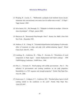 Referências Bibliográficas




(1) Weiping, B. ; Lucian, A. . “Melhorando a polpação kraft mediante licores de pré-
   tratamento não convencionais com maior teor de sulfeto-uma revisão” . O Papel /
   Tappi Journal , 2002 .


(2) Silva Junior, F.G. ; Mc Donough, T.J. .”Polpação Lo-Solids de eucalipto : Efeito do
   ritmo de produção” . O Papel , janeiro 2002 .


(3) Marcoccia, B. .”Brownstock Pulp Strength - Part I” . Kamyr, Inc. R&D , Glen Falls
   New York , December 1992 .


(4) Andrews, E. K. ; Chang, H. .”Extended delignification kraft pulping of softwoods-
   effect of treatment on chips and pulp with sulfide-containing liquors” .Wood
   Chem.Tech. 5(4):431 , 1985 .


(5) Lonnberg, B. ; Lindstrom, M. ; Tikka, P. ; Kovasin, K. .”Dissolution of wood
   components in black liquor – started displacement kraft batch cooking” . 1998
   TAPPI Pulping Conference , TAPPI Press , 1988 .


(6) Olm, L. ; Tormund, D. .”Kraft pulping with sulfide pre-treatment . Part 2: The
   influence of pre-treatment and cooking conditions on the pulp properties,
   bleachability in a TCF sequence and strength properties” .Nordic Pulp Paper Res.
   15(1):70 , 2000 .


(7) Gustavsson, C. ; Lindgren, C.T. ; Lindstrom, M.E. .”Residual phase lignin in kraft
   cooking related to the conditions in the cook”. Nordic Pulp Paper Res.
   12(4):225,1997 .




                                         47
 