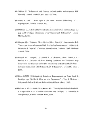 (8) Sjoblom, K. .”Influence of Ionic Strenght on kraft cooking and subsequent TCF
   bleaching” . Nordic Pulp Paper Res. 14(3):226, 1999 .


(9) Urban, A. ; Olm L. .”Black liquor in kraft cooks : Influence on bleaching” STFI ,
   Pulping Course Material, Sweeden 2000 .


(10)Dahlman, O. .”Effects of hardwwod xylan dissolution/sortion on fibre charge and
   pulp yield” .Colóquio Internacional sobre Celulose Kraft de Eucalipto” , Viçosa-
   MG Brasil ,2003 .


(11)Gomide, J.L. ; Colodette, J.L. ; Oliveira, R.C. ; Girard, R. ; Argyropoulos, D.S.
   ”Fatores que afetam a branqueabilidade de polpa kraft de eucalyptus 2:Influência de
   Parâmetros de Polpação” . Congresso Internacional de Celulose e Papel , São Paulo
   – Brasil , 2000 .


(12)Pascoal, N.C. ; Evtugnin,D.V. ; Daniel, A.I.D. ; Silvestre, A.J.D. ; Furtado, F.P. ;
   Mendes, P.S. .”Influence of Wood Pulping Conditions and Unbleached Pulp
   Composition and Strucuture on the ECF Bleachability of Hardwood Kraft Pulps” .
   Colóquio Internacional sobre Celulose Kraft de Eucalipto” , Viçosa-MG Brasil ,
   2003 .


(13)Eiras, K.M.M. .”Otimização do Estágio de Branqueamento de Polpa Kraft de
   Eucalipto com Dióxido de Cloro em Alta Temperatura” . Tese de Mestrado ,
   Universidade Federal de Viçosa , Laboratório de Celulose e Papel , 2002 .


(14)Peixoto, M.A.L. ; Andrade, M.A ; Kozak, N.R. .”Tecnologia de Polpação Lo-Solids
   e a experiência da VCP usando o Processo com Eucalipto” .2o. Seminário de
   Deslignificação, Ribeirão Preto-SP Brasil , 1999 .




                                         48
 